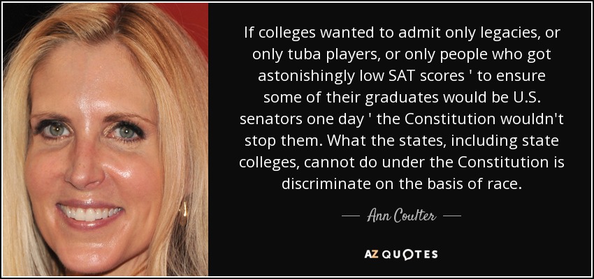 If colleges wanted to admit only legacies, or only tuba players, or only people who got astonishingly low SAT scores ' to ensure some of their graduates would be U.S. senators one day ' the Constitution wouldn't stop them. What the states, including state colleges, cannot do under the Constitution is discriminate on the basis of race. - Ann Coulter