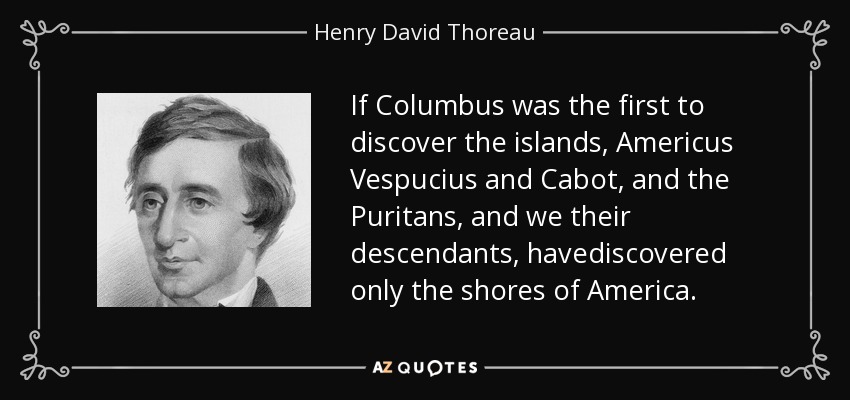 If Columbus was the first to discover the islands, Americus Vespucius and Cabot, and the Puritans, and we their descendants, havediscovered only the shores of America. - Henry David Thoreau