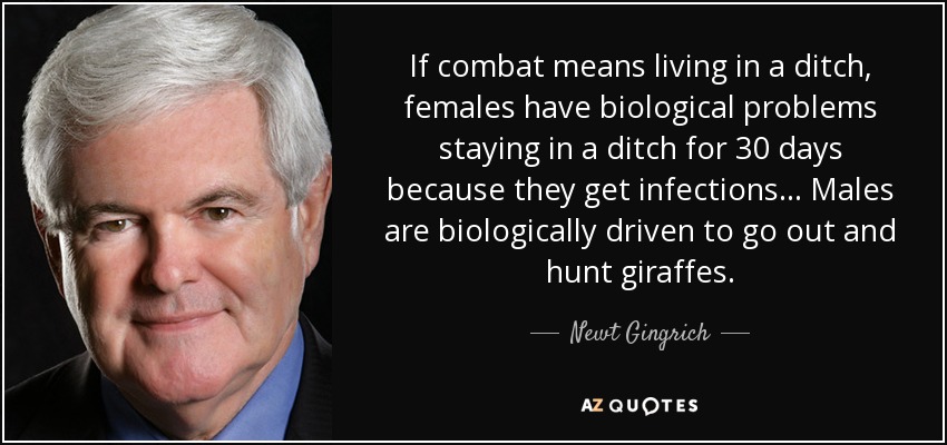 If combat means living in a ditch, females have biological problems staying in a ditch for 30 days because they get infections... Males are biologically driven to go out and hunt giraffes. - Newt Gingrich