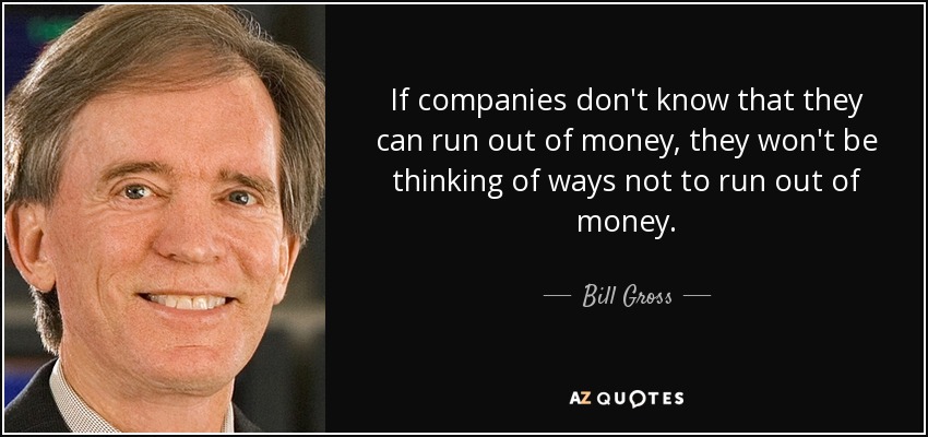 If companies don't know that they can run out of money, they won't be thinking of ways not to run out of money. - Bill Gross
