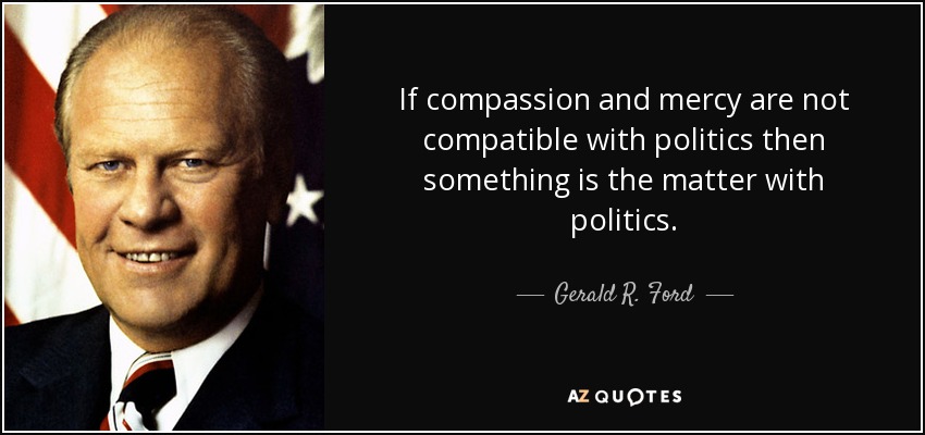 If compassion and mercy are not compatible with politics then something is the matter with politics. - Gerald R. Ford