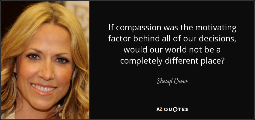 If compassion was the motivating factor behind all of our decisions, would our world not be a completely different place? - Sheryl Crow