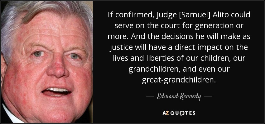 If confirmed, Judge [Samuel] Alito could serve on the court for generation or more. And the decisions he will make as justice will have a direct impact on the lives and liberties of our children, our grandchildren, and even our great-grandchildren. - Edward Kennedy