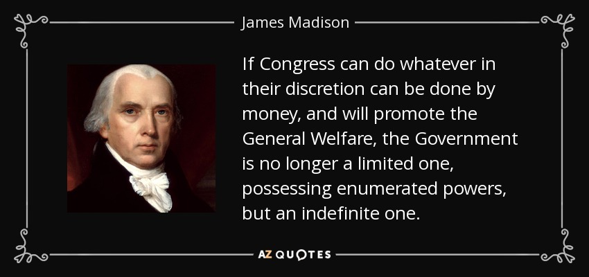 If Congress can do whatever in their discretion can be done by money, and will promote the General Welfare, the Government is no longer a limited one, possessing enumerated powers, but an indefinite one. - James Madison