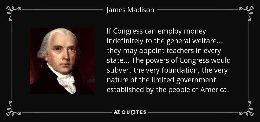 If Congress can employ money indefinitely to the general welfare... they may appoint teachers in every state... The powers of Congress would subvert the very foundation, the very nature of the limited government established by the people of America. - James Madison