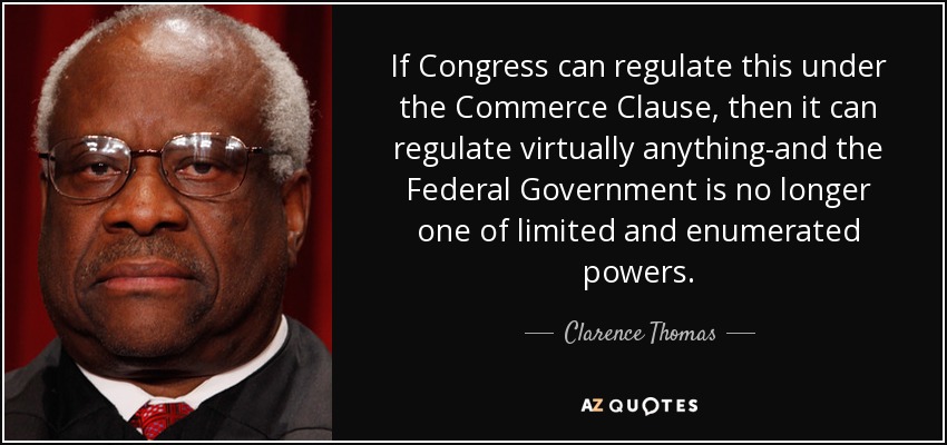 If Congress can regulate this under the Commerce Clause, then it can regulate virtually anything-and the Federal Government is no longer one of limited and enumerated powers. - Clarence Thomas