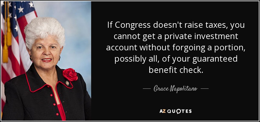 If Congress doesn't raise taxes, you cannot get a private investment account without forgoing a portion, possibly all, of your guaranteed benefit check. - Grace Napolitano
