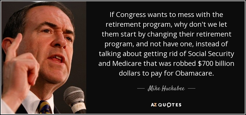 If Congress wants to mess with the retirement program, why don't we let them start by changing their retirement program, and not have one, instead of talking about getting rid of Social Security and Medicare that was robbed $700 billion dollars to pay for Obamacare. - Mike Huckabee