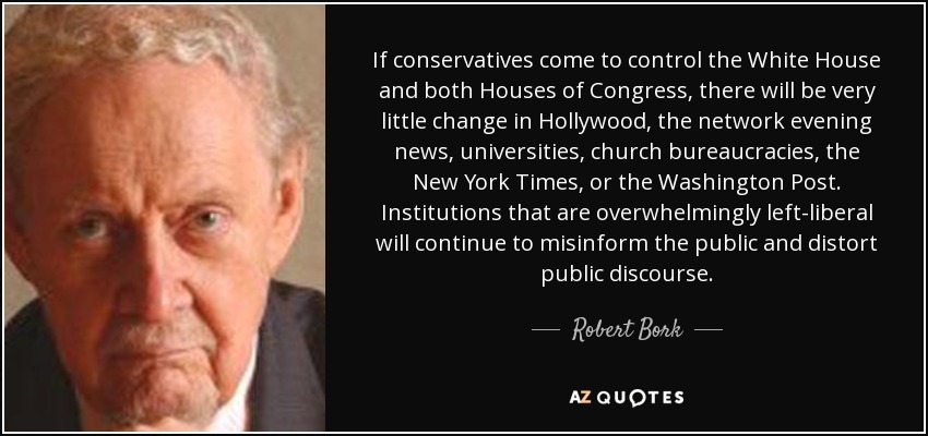 If conservatives come to control the White House and both Houses of Congress, there will be very little change in Hollywood, the network evening news, universities, church bureaucracies, the New York Times, or the Washington Post. Institutions that are overwhelmingly left-liberal will continue to misinform the public and distort public discourse. - Robert Bork