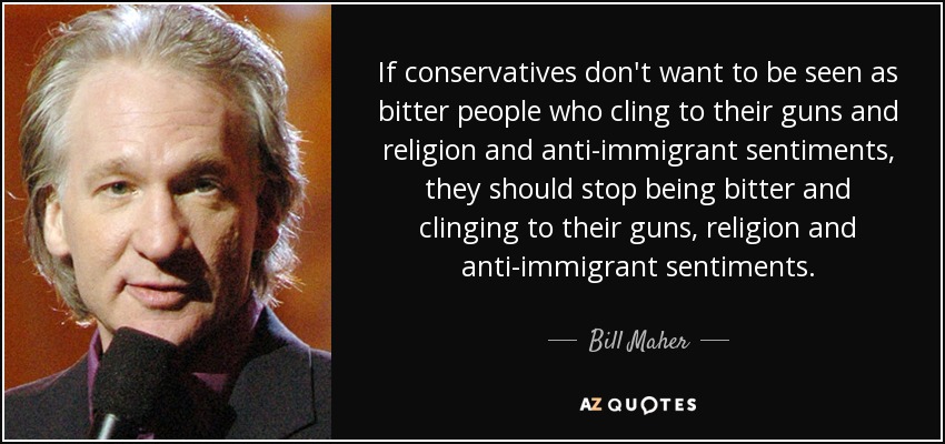 If conservatives don't want to be seen as bitter people who cling to their guns and religion and anti-immigrant sentiments, they should stop being bitter and clinging to their guns, religion and anti-immigrant sentiments. - Bill Maher
