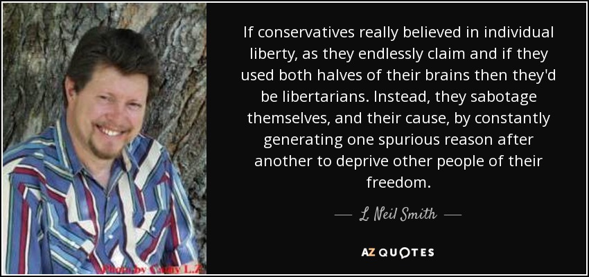If conservatives really believed in individual liberty, as they endlessly claim and if they used both halves of their brains then they'd be libertarians. Instead, they sabotage themselves, and their cause, by constantly generating one spurious reason after another to deprive other people of their freedom. - L. Neil Smith