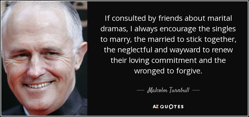 If consulted by friends about marital dramas, I always encourage the singles to marry, the married to stick together, the neglectful and wayward to renew their loving commitment and the wronged to forgive. - Malcolm Turnbull