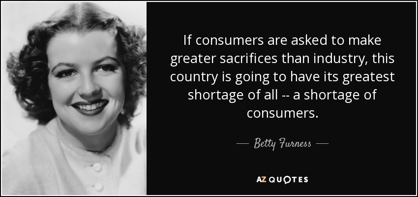 If consumers are asked to make greater sacrifices than industry, this country is going to have its greatest shortage of all -- a shortage of consumers. - Betty Furness