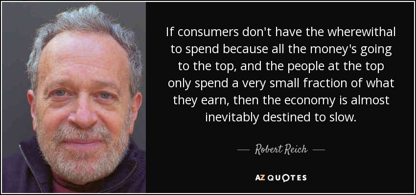 If consumers don't have the wherewithal to spend because all the money's going to the top, and the people at the top only spend a very small fraction of what they earn, then the economy is almost inevitably destined to slow. - Robert Reich