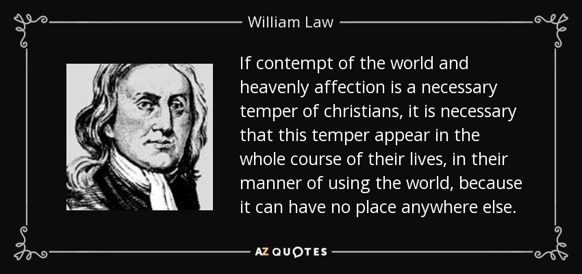If contempt of the world and heavenly affection is a necessary temper of christians, it is necessary that this temper appear in the whole course of their lives, in their manner of using the world, because it can have no place anywhere else. - William Law