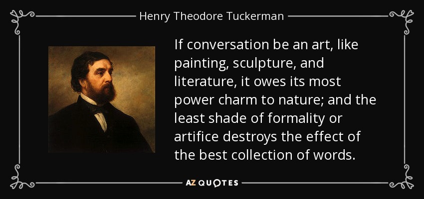 If conversation be an art, like painting, sculpture, and literature, it owes its most power charm to nature; and the least shade of formality or artifice destroys the effect of the best collection of words. - Henry Theodore Tuckerman