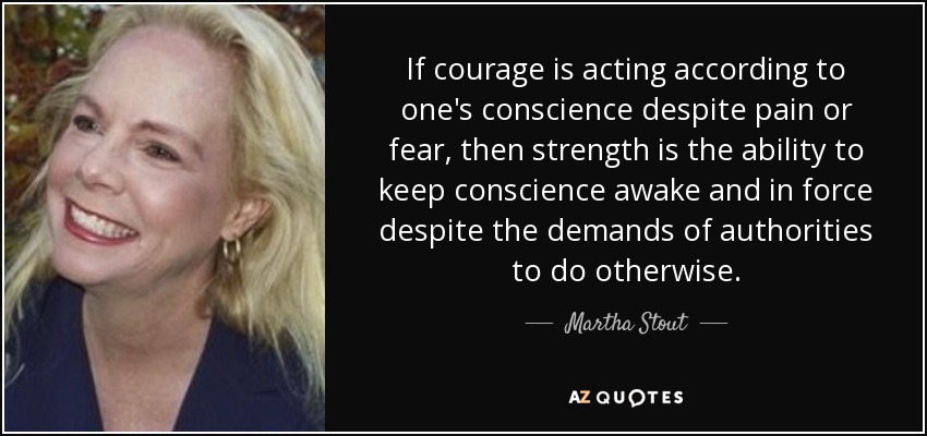 If courage is acting according to one's conscience despite pain or fear, then strength is the ability to keep conscience awake and in force despite the demands of authorities to do otherwise. - Martha Stout
