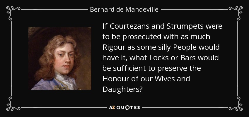 If Courtezans and Strumpets were to be prosecuted with as much Rigour as some silly People would have it, what Locks or Bars would be sufficient to preserve the Honour of our Wives and Daughters? - Bernard de Mandeville