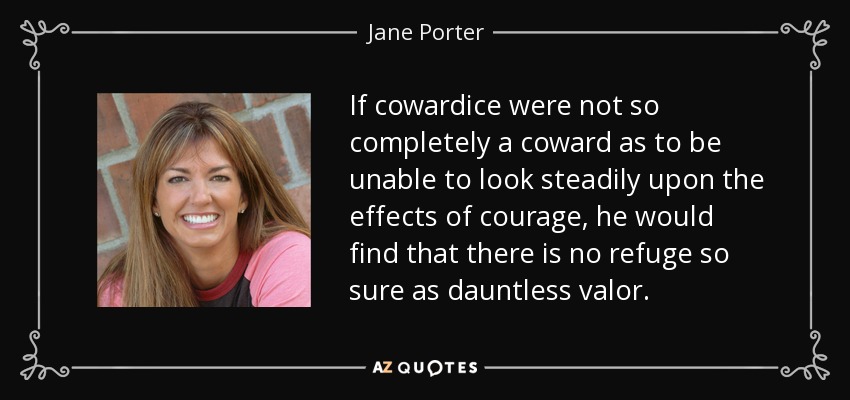If cowardice were not so completely a coward as to be unable to look steadily upon the effects of courage, he would find that there is no refuge so sure as dauntless valor. - Jane Porter