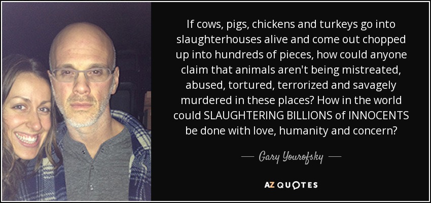 If cows, pigs, chickens and turkeys go into slaughterhouses alive and come out chopped up into hundreds of pieces, how could anyone claim that animals aren't being mistreated, abused, tortured, terrorized and savagely murdered in these places? How in the world could SLAUGHTERING BILLIONS of INNOCENTS be done with love, humanity and concern? - Gary Yourofsky