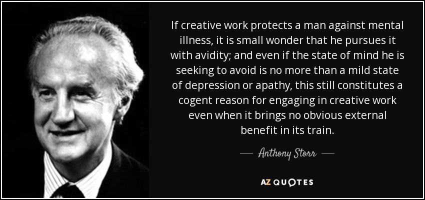 If creative work protects a man against mental illness, it is small wonder that he pursues it with avidity; and even if the state of mind he is seeking to avoid is no more than a mild state of depression or apathy, this still constitutes a cogent reason for engaging in creative work even when it brings no obvious external benefit in its train. - Anthony Storr