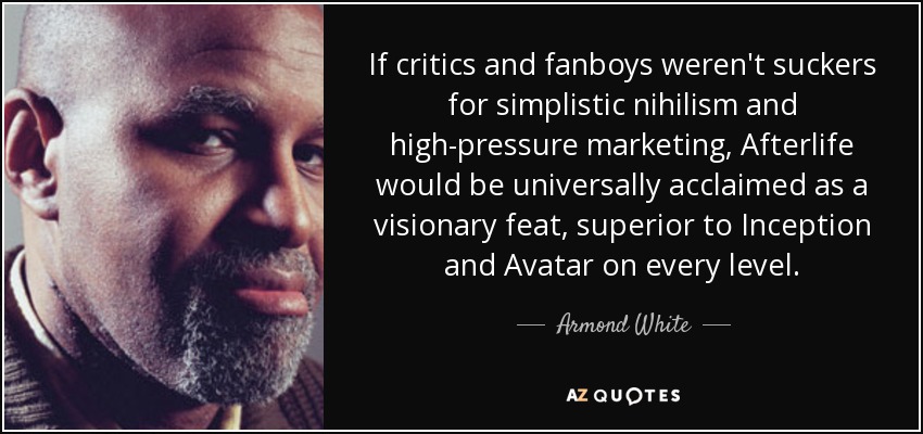 If critics and fanboys weren't suckers for simplistic nihilism and high-pressure marketing, Afterlife would be universally acclaimed as a visionary feat, superior to Inception and Avatar on every level. - Armond White