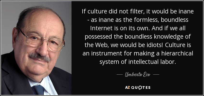If culture did not filter, it would be inane - as inane as the formless, boundless Internet is on its own. And if we all possessed the boundless knowledge of the Web, we would be idiots! Culture is an instrument for making a hierarchical system of intellectual labor. - Umberto Eco