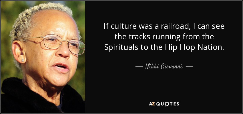 If culture was a railroad, I can see the tracks running from the Spirituals to the Hip Hop Nation. - Nikki Giovanni