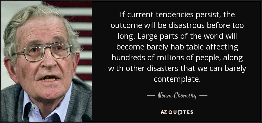 If current tendencies persist, the outcome will be disastrous before too long. Large parts of the world will become barely habitable affecting hundreds of millions of people, along with other disasters that we can barely contemplate. - Noam Chomsky