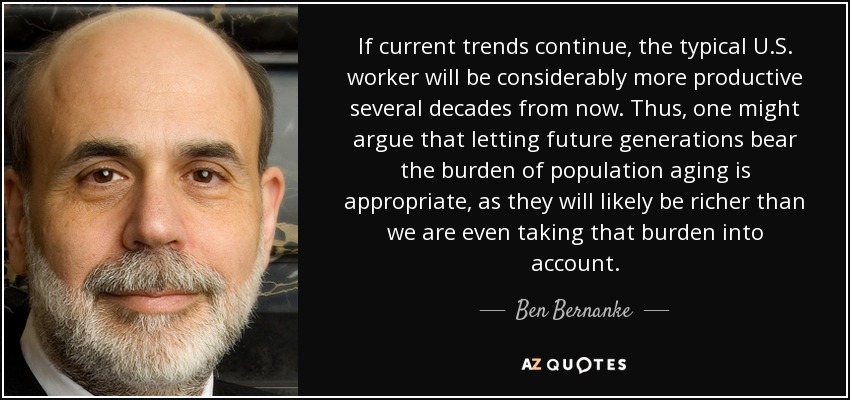If current trends continue, the typical U.S. worker will be considerably more productive several decades from now. Thus, one might argue that letting future generations bear the burden of population aging is appropriate, as they will likely be richer than we are even taking that burden into account. - Ben Bernanke