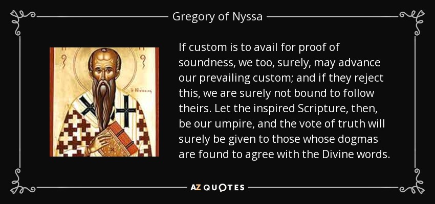If custom is to avail for proof of soundness, we too, surely, may advance our prevailing custom; and if they reject this, we are surely not bound to follow theirs. Let the inspired Scripture, then, be our umpire, and the vote of truth will surely be given to those whose dogmas are found to agree with the Divine words. - Gregory of Nyssa