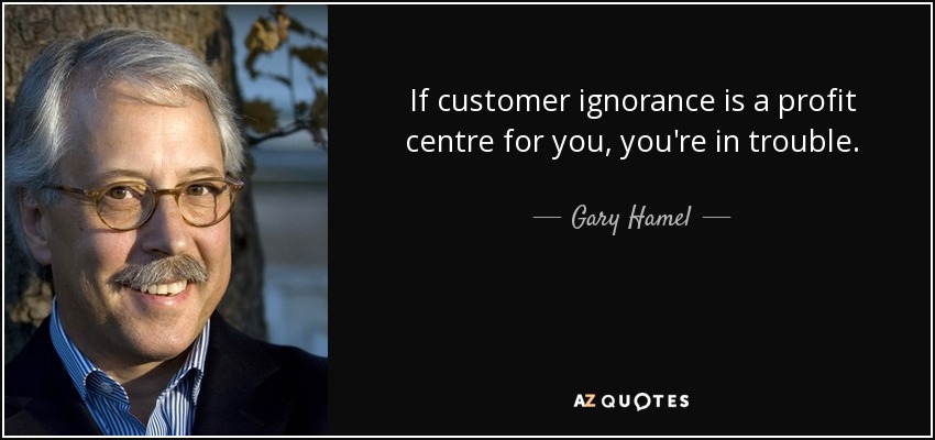 If customer ignorance is a profit centre for you, you're in trouble. - Gary Hamel