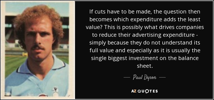 If cuts have to be made, the question then becomes which expenditure adds the least value? This is possibly what drives companies to reduce their advertising expenditure - simply because they do not understand its full value and especially as it is usually the single biggest investment on the balance sheet. - Paul Dyson