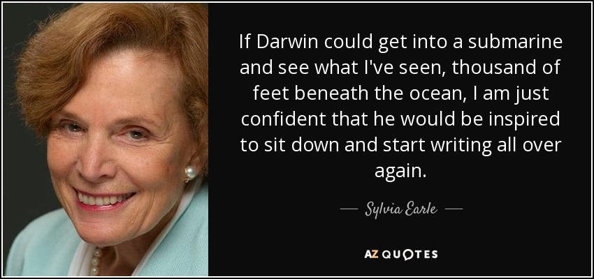 If Darwin could get into a submarine and see what I've seen, thousand of feet beneath the ocean, I am just confident that he would be inspired to sit down and start writing all over again. - Sylvia Earle