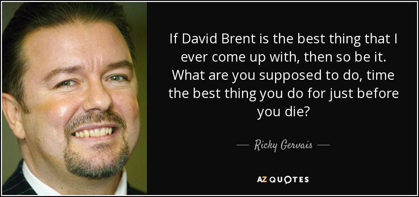 If David Brent is the best thing that I ever come up with, then so be it. What are you supposed to do, time the best thing you do for just before you die? - Ricky Gervais