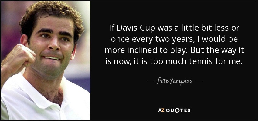 If Davis Cup was a little bit less or once every two years, I would be more inclined to play. But the way it is now, it is too much tennis for me. - Pete Sampras