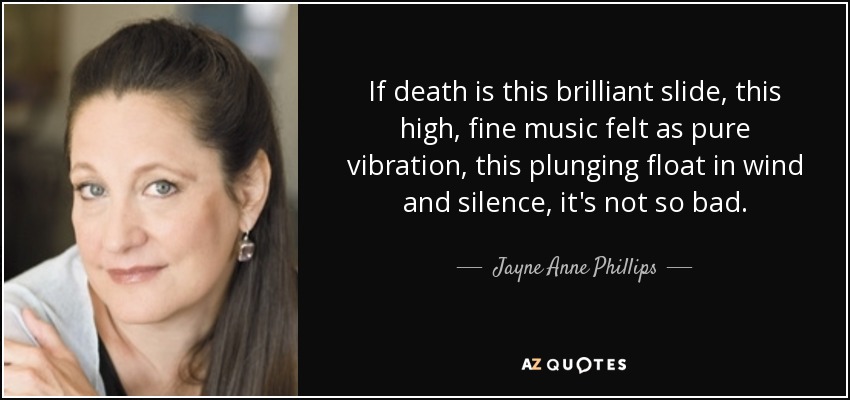 If death is this brilliant slide, this high, fine music felt as pure vibration, this plunging float in wind and silence, it's not so bad. - Jayne Anne Phillips