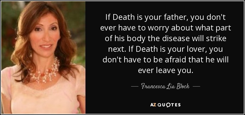 If Death is your father, you don't ever have to worry about what part of his body the disease will strike next. If Death is your lover, you don't have to be afraid that he will ever leave you. - Francesca Lia Block
