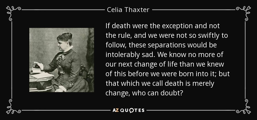 If death were the exception and not the rule, and we were not so swiftly to follow, these separations would be intolerably sad. We know no more of our next change of life than we knew of this before we were born into it; but that which we call death is merely change, who can doubt? - Celia Thaxter