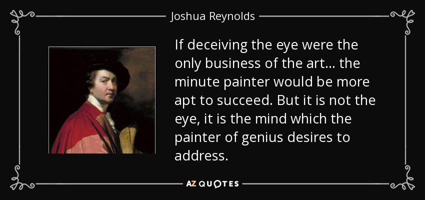 If deceiving the eye were the only business of the art... the minute painter would be more apt to succeed. But it is not the eye, it is the mind which the painter of genius desires to address. - Joshua Reynolds