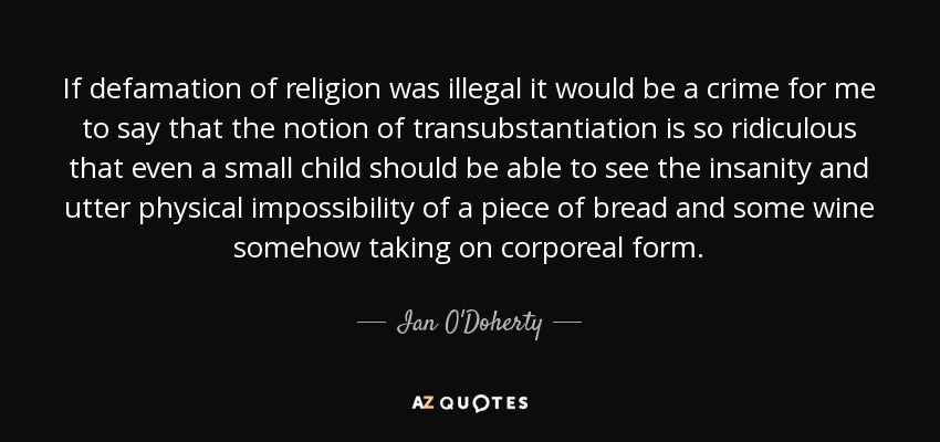 If defamation of religion was illegal it would be a crime for me to say that the notion of transubstantiation is so ridiculous that even a small child should be able to see the insanity and utter physical impossibility of a piece of bread and some wine somehow taking on corporeal form. - Ian O'Doherty