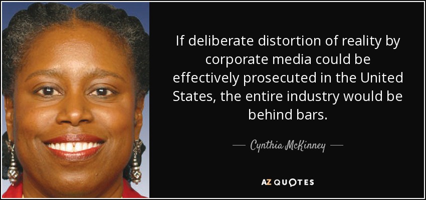 If deliberate distortion of reality by corporate media could be effectively prosecuted in the United States, the entire industry would be behind bars. - Cynthia McKinney