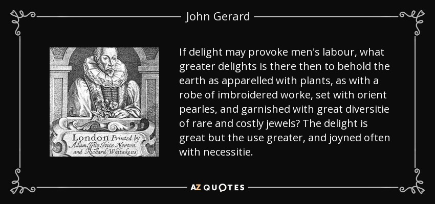 If delight may provoke men's labour, what greater delights is there then to behold the earth as apparelled with plants, as with a robe of imbroidered worke, set with orient pearles, and garnished with great diversitie of rare and costly jewels? The delight is great but the use greater, and joyned often with necessitie. - John Gerard