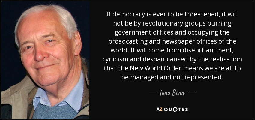 If democracy is ever to be threatened, it will not be by revolutionary groups burning government offices and occupying the broadcasting and newspaper offices of the world. It will come from disenchantment, cynicism and despair caused by the realisation that the New World Order means we are all to be managed and not represented. - Tony Benn
