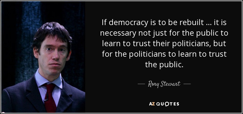 If democracy is to be rebuilt … it is necessary not just for the public to learn to trust their politicians, but for the politicians to learn to trust the public. - Rory Stewart