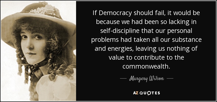 If Democracy should fail, it would be because we had been so lacking in self-discipline that our personal problems had taken all our substance and energies, leaving us nothing of value to contribute to the commonwealth. - Margery Wilson