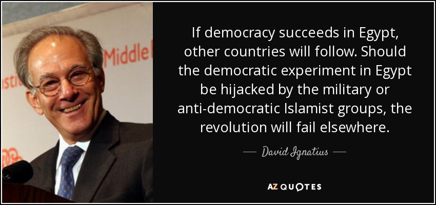 If democracy succeeds in Egypt, other countries will follow. Should the democratic experiment in Egypt be hijacked by the military or anti-democratic Islamist groups, the revolution will fail elsewhere. - David Ignatius