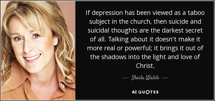 If depression has been viewed as a taboo subject in the church, then suicide and suicidal thoughts are the darkest secret of all. Talking about it doesn't make it more real or powerful; it brings it out of the shadows into the light and love of Christ. - Sheila Walsh
