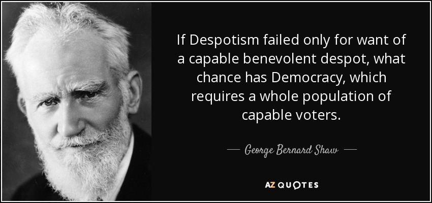 If Despotism failed only for want of a capable benevolent despot, what chance has Democracy, which requires a whole population of capable voters. - George Bernard Shaw