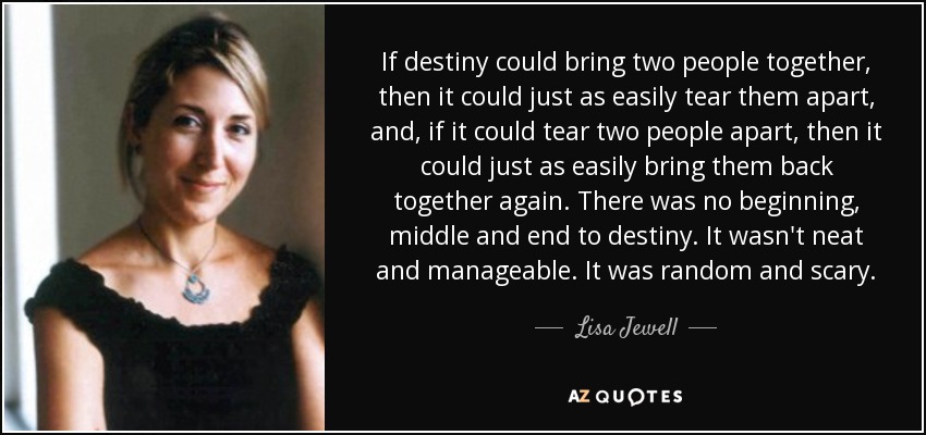 If destiny could bring two people together, then it could just as easily tear them apart, and, if it could tear two people apart, then it could just as easily bring them back together again. There was no beginning, middle and end to destiny. It wasn't neat and manageable. It was random and scary. - Lisa Jewell